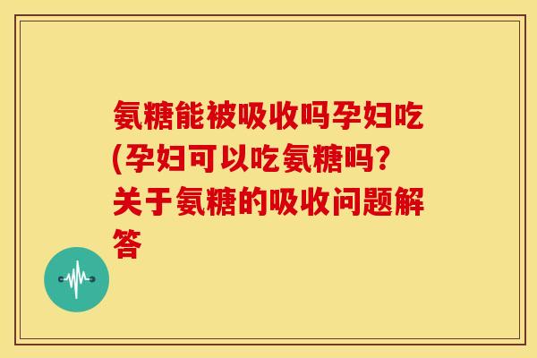 氨糖能被吸收吗孕妇吃(孕妇可以吃氨糖吗？关于氨糖的吸收问题解答