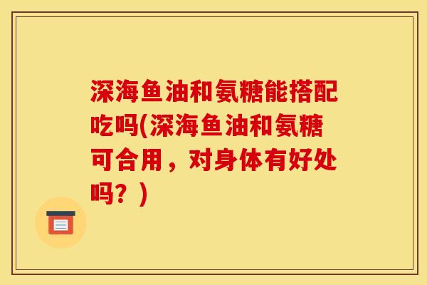 深海鱼油和氨糖能搭配吃吗(深海鱼油和氨糖可合用，对身体有好处吗？)