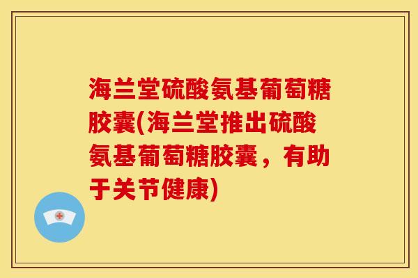 海兰堂硫酸氨基葡萄糖胶囊(海兰堂推出硫酸氨基葡萄糖胶囊，有助于关节健康)