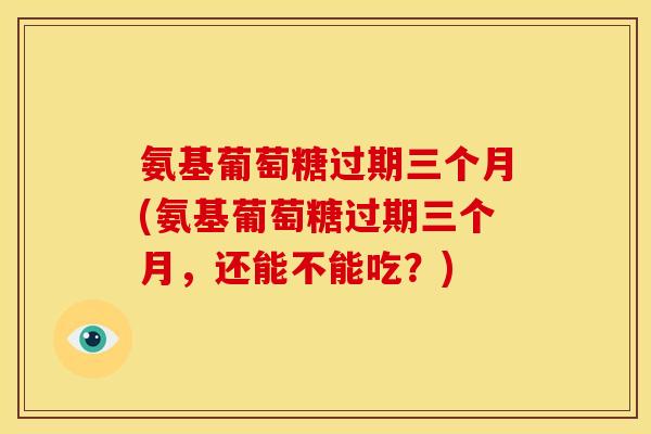 氨基葡萄糖过期三个月(氨基葡萄糖过期三个月，还能不能吃？)