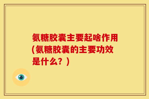 氨糖胶囊主要起啥作用(氨糖胶囊的主要功效是什么？)