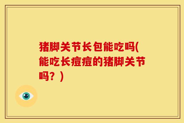 猪脚关节长包能吃吗(能吃长痘痘的猪脚关节吗？)