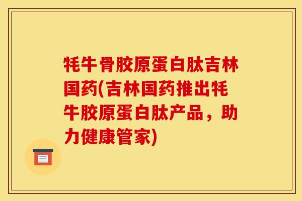 牦牛骨胶原蛋白肽吉林国药(吉林国药推出牦牛胶原蛋白肽产品，助力健康管家)