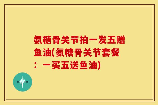 氨糖骨关节拍一发五赠鱼油(氨糖骨关节套餐：一买五送鱼油)