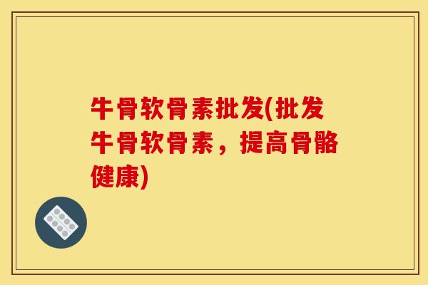 牛骨软骨素批发(批发牛骨软骨素，提高骨骼健康)