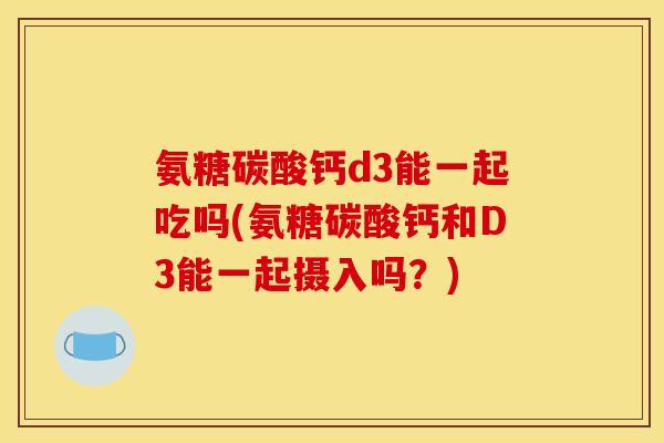 氨糖碳酸钙d3能一起吃吗(氨糖碳酸钙和D3能一起摄入吗？)