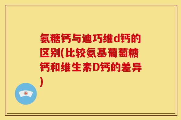 氨糖钙与迪巧维d钙的区别(比较氨基葡萄糖钙和维生素D钙的差异)