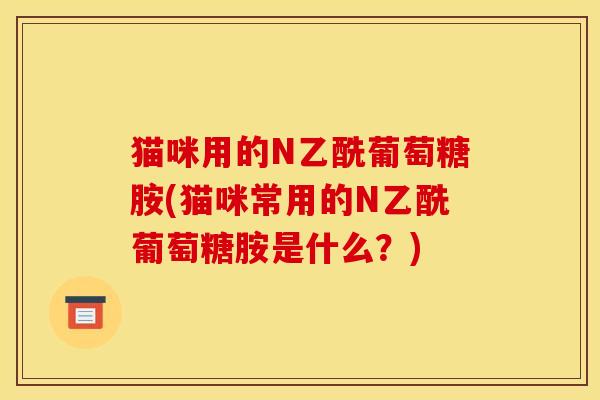 猫咪用的N乙酰葡萄糖胺(猫咪常用的N乙酰葡萄糖胺是什么？)