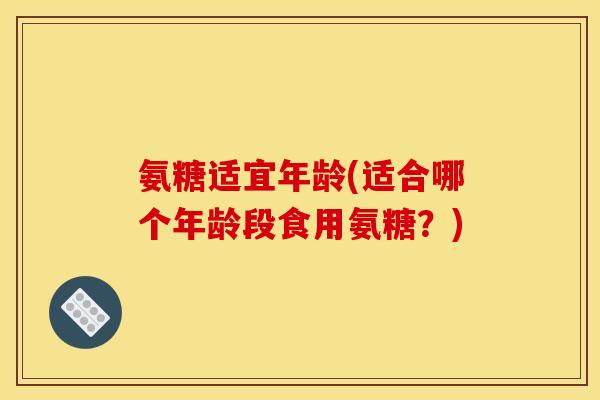 氨糖适宜年龄(适合哪个年龄段食用氨糖？)