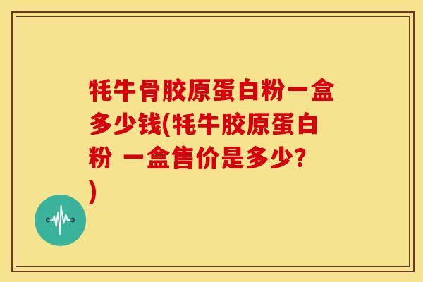 牦牛骨胶原蛋白粉一盒多少钱(牦牛胶原蛋白粉 一盒售价是多少？)
