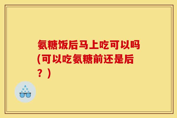氨糖饭后马上吃可以吗(可以吃氨糖前还是后？)