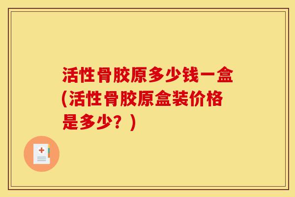 活性骨胶原多少钱一盒(活性骨胶原盒装价格是多少？)