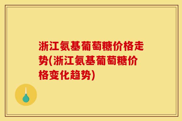 浙江氨基葡萄糖价格走势(浙江氨基葡萄糖价格变化趋势)