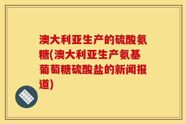 澳大利亚生产的硫酸氨糖(澳大利亚生产氨基葡萄糖硫酸盐的新闻报道)