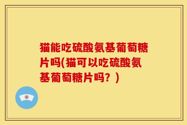 猫能吃硫酸氨基葡萄糖片吗(猫可以吃硫酸氨基葡萄糖片吗？)