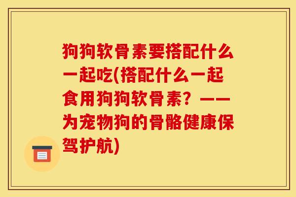 狗狗软骨素要搭配什么一起吃(搭配什么一起食用狗狗软骨素？——为宠物狗的骨骼健康保驾护航)