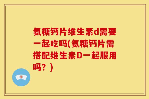 氨糖钙片维生素d需要一起吃吗(氨糖钙片需搭配维生素D一起服用吗？)