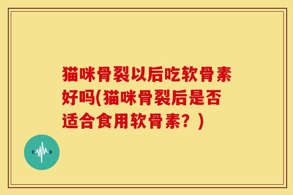 猫咪骨裂以后吃软骨素好吗(猫咪骨裂后是否适合食用软骨素？)