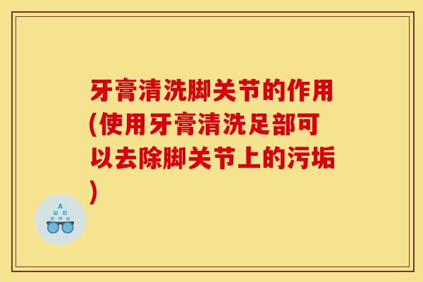 牙膏清洗脚关节的作用(使用牙膏清洗足部可以去除脚关节上的污垢)