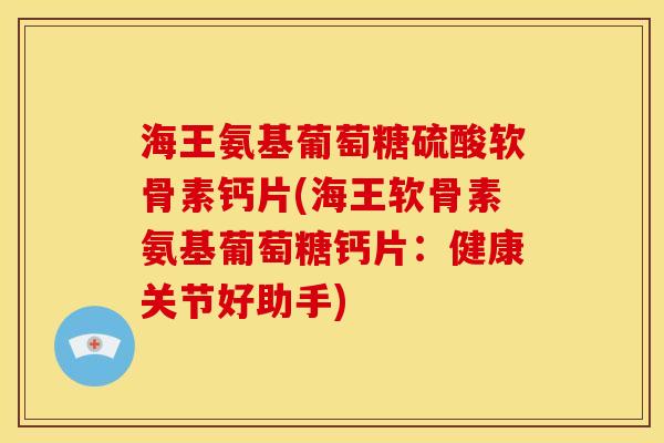 海王氨基葡萄糖硫酸软骨素钙片(海王软骨素氨基葡萄糖钙片：健康关节好助手)