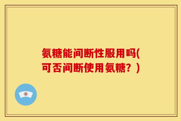 氨糖能间断性服用吗(可否间断使用氨糖？)