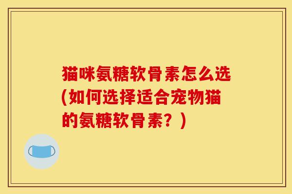 猫咪氨糖软骨素怎么选(如何选择适合宠物猫的氨糖软骨素？)