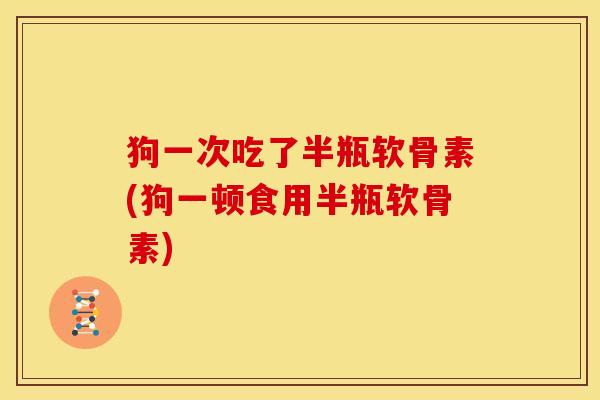 狗一次吃了半瓶软骨素(狗一顿食用半瓶软骨素)