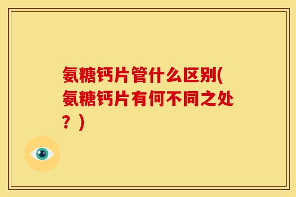 氨糖钙片管什么区别(氨糖钙片有何不同之处？)