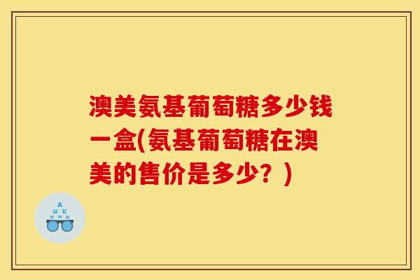 澳美氨基葡萄糖多少钱一盒(氨基葡萄糖在澳美的售价是多少？)