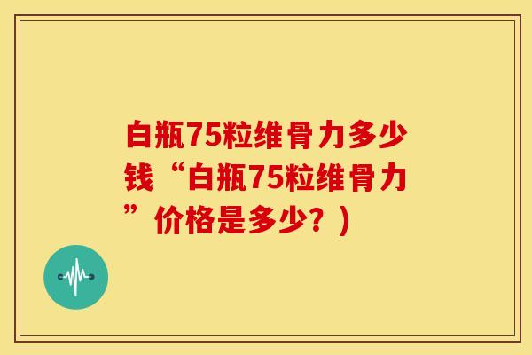 白瓶75粒维骨力多少钱“白瓶75粒维骨力”价格是多少？)