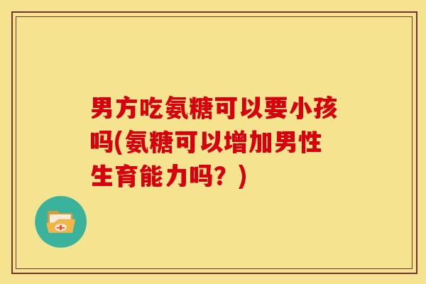 男方吃氨糖可以要小孩吗(氨糖可以增加男性生育能力吗？)