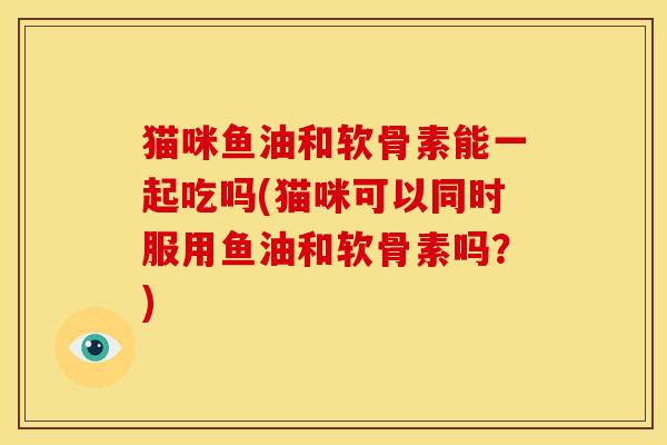 猫咪鱼油和软骨素能一起吃吗(猫咪可以同时服用鱼油和软骨素吗？)