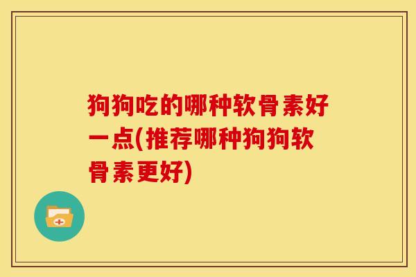 狗狗吃的哪种软骨素好一点(推荐哪种狗狗软骨素更好)