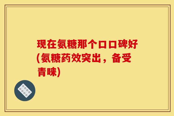 现在氨糖那个口口碑好(氨糖药效突出，备受青睐)