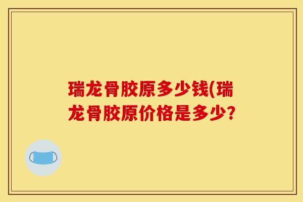瑞龙骨胶原多少钱(瑞龙骨胶原价格是多少？
