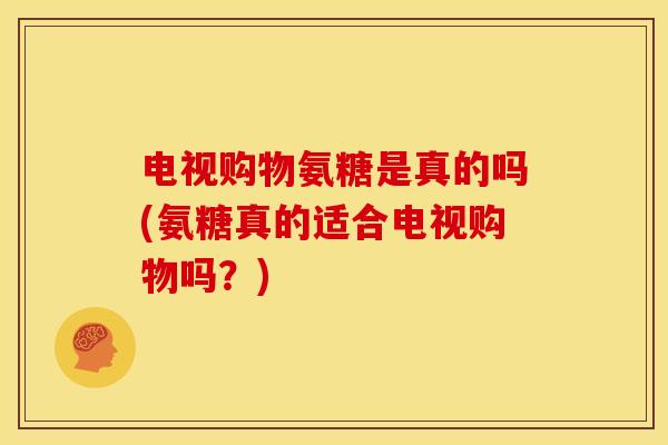 电视购物氨糖是真的吗(氨糖真的适合电视购物吗？)