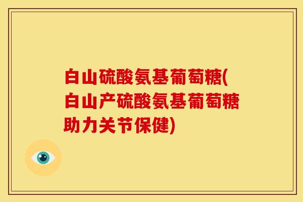 白山硫酸氨基葡萄糖(白山产硫酸氨基葡萄糖助力关节保健)