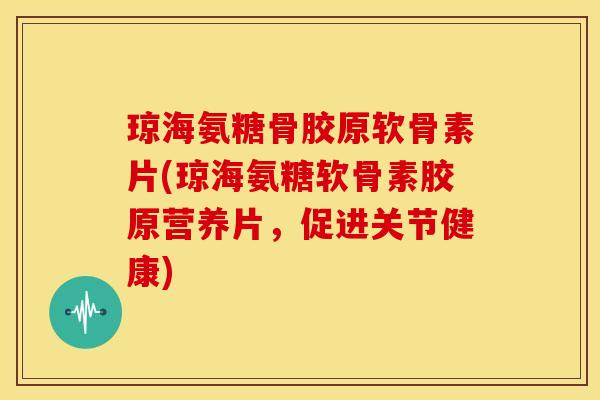 琼海氨糖骨胶原软骨素片(琼海氨糖软骨素胶原营养片，促进关节健康)