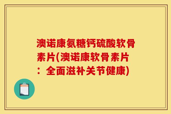 澳诺康氨糖钙硫酸软骨素片(澳诺康软骨素片：全面滋补关节健康)