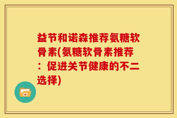 益节和诺森推荐氨糖软骨素(氨糖软骨素推荐：促进关节健康的不二选择)