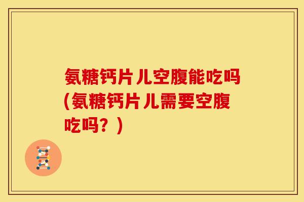氨糖钙片儿空腹能吃吗(氨糖钙片儿需要空腹吃吗？)