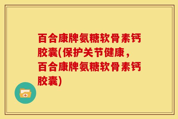 百合康牌氨糖软骨素钙胶囊(保护关节健康，百合康牌氨糖软骨素钙胶囊)
