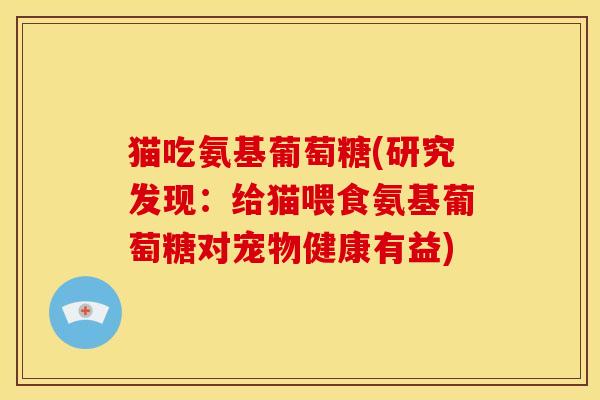 猫吃氨基葡萄糖(研究发现：给猫喂食氨基葡萄糖对宠物健康有益)