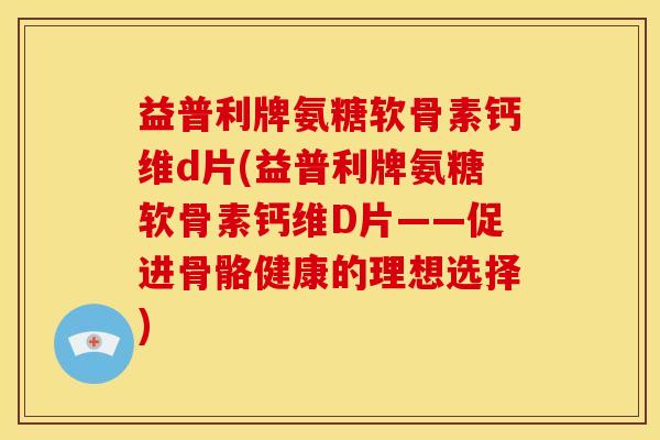 益普利牌氨糖软骨素钙维d片(益普利牌氨糖软骨素钙维D片——促进骨骼健康的理想选择)