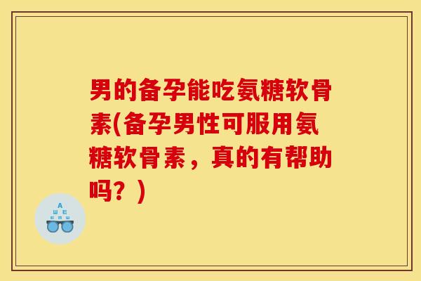 男的备孕能吃氨糖软骨素(备孕男性可服用氨糖软骨素，真的有帮助吗？)