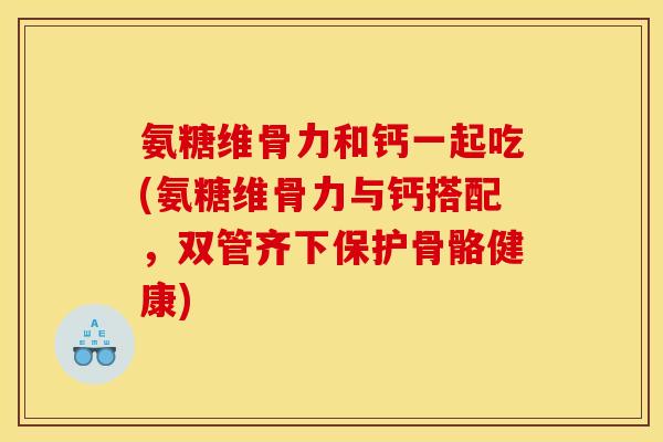 氨糖维骨力和钙一起吃(氨糖维骨力与钙搭配，双管齐下保护骨骼健康)