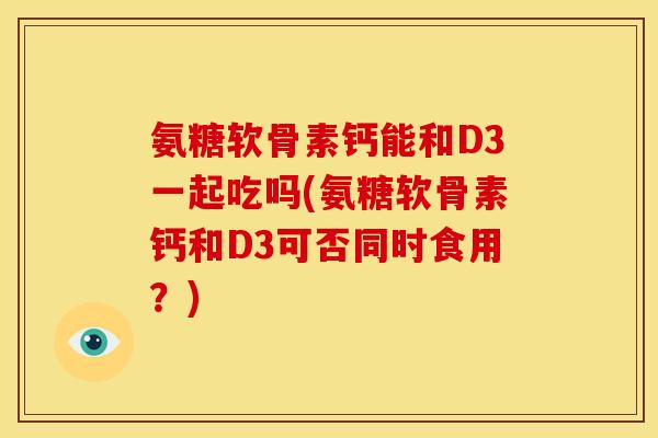 氨糖软骨素钙能和D3一起吃吗(氨糖软骨素钙和D3可否同时食用？)