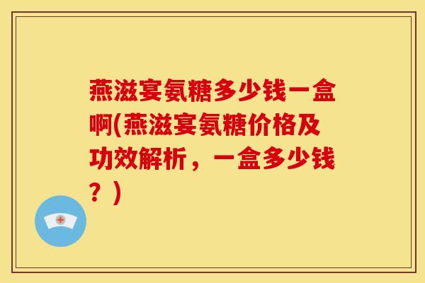 燕滋宴氨糖多少钱一盒啊(燕滋宴氨糖价格及功效解析，一盒多少钱？)