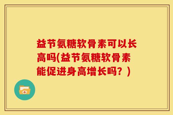 益节氨糖软骨素可以长高吗(益节氨糖软骨素能促进身高增长吗？)