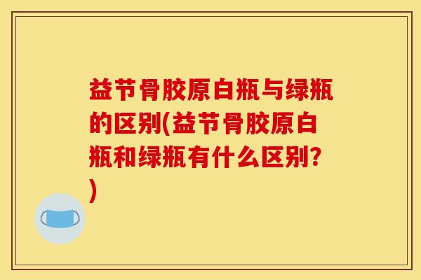 益节骨胶原白瓶与绿瓶的区别(益节骨胶原白瓶和绿瓶有什么区别？)